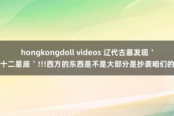 hongkongdoll videos 辽代古墓发现＇十二星座＇!!!西方的东西是不是大部分是抄袭咱们的