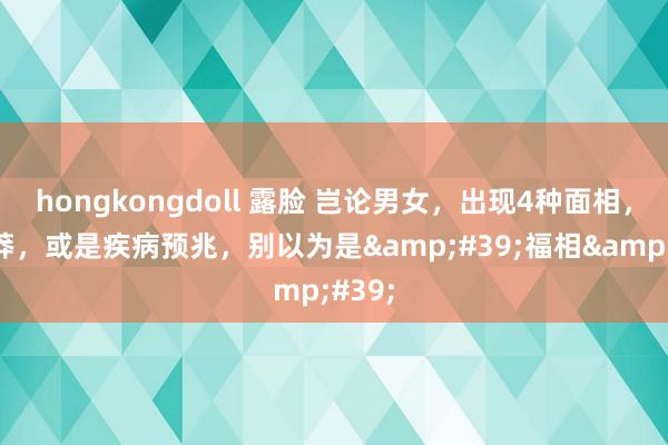 hongkongdoll 露脸 岂论男女，出现4种面相，别卤莽，或是疾病预兆，别以为是&#39;福相&#39;