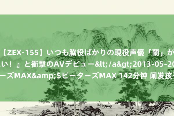 【ZEX-155】いつも脇役ばかりの現役声優「蘭」が『私も主役になりたい！』と衝撃のAVデビュー</a>2013-05-20ピーターズMAX&$ピーターズMAX 142分钟 阐发孩子，为何越精心，恶果越差？