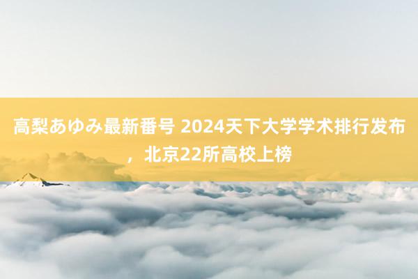 高梨あゆみ最新番号 2024天下大学学术排行发布，北京22所高校上榜