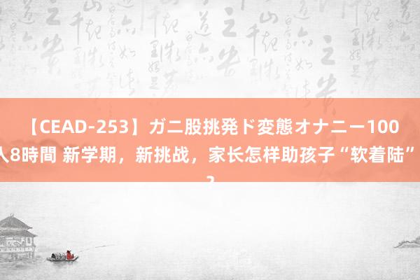 【CEAD-253】ガニ股挑発ド変態オナニー100人8時間 新学期，新挑战，家长怎样助孩子“软着陆”？