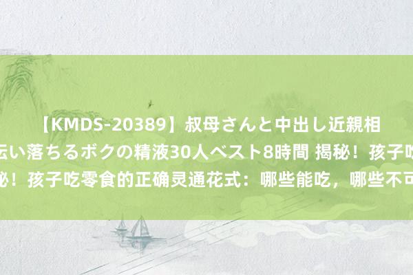 【KMDS-20389】叔母さんと中出し近親相姦 叔母さんの身体を伝い落ちるボクの精液30人ベスト8時間 揭秘！孩子吃零食的正确灵通花式：哪些能吃，哪些不可，家长必看指南