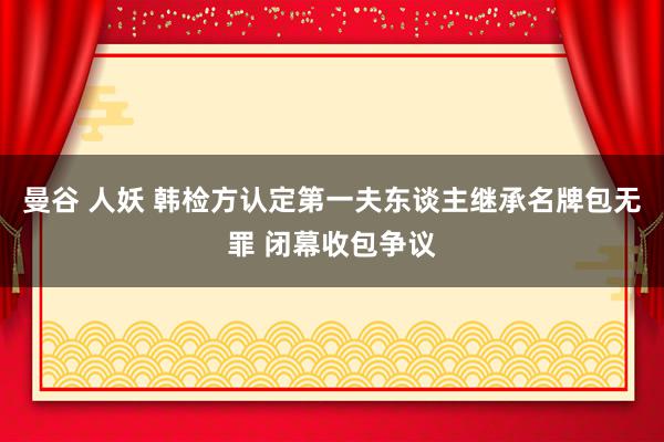 曼谷 人妖 韩检方认定第一夫东谈主继承名牌包无罪 闭幕收包争议