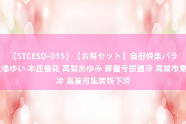 【STCESD-015】【お得セット】自慰快楽パラノイド 大場ゆい 本庄優花 高梨あゆみ 挥霍亏损遇冷 高端市集房钱下滑