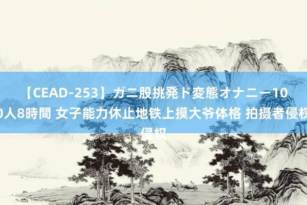 【CEAD-253】ガニ股挑発ド変態オナニー100人8時間 女子能力休止地铁上摸大爷体格 拍摄者侵权