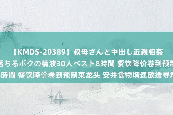 【KMDS-20389】叔母さんと中出し近親相姦 叔母さんの身体を伝い落ちるボクの精液30人ベスト8時間 餐饮降价卷到预制菜龙头 安井食物增速放缓寻增量