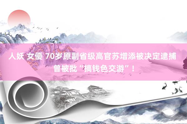 人妖 女優 70岁原副省级高官苏增添被决定逮捕 曾被批“搞钱色交游”！