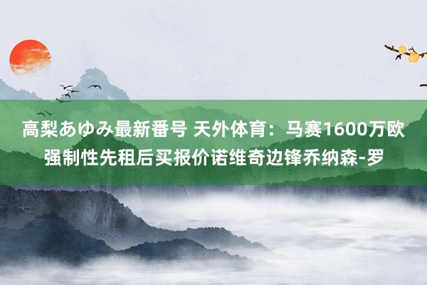 高梨あゆみ最新番号 天外体育：马赛1600万欧强制性先租后买报价诺维奇边锋乔纳森-罗