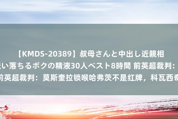 【KMDS-20389】叔母さんと中出し近親相姦 叔母さんの身体を伝い落ちるボクの精液30人ベスト8時間 前英超裁判：莫斯奎拉锁喉哈弗茨不是红牌，科瓦西奇手球不是点球