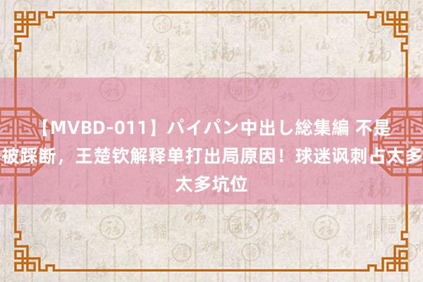 【MVBD-011】パイパン中出し総集編 不是拍子被踩断，王楚钦解释单打出局原因！球迷讽刺占太多坑位