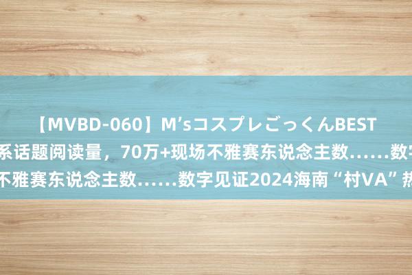 【MVBD-060】M’sコスプレごっくんBEST 6.1亿曝光量，2.6亿+关系话题阅读量，70万+现场不雅赛东说念主数……数字见证2024海南“村VA”热度