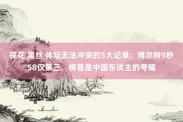 探花 黑丝 体坛无法冲突的5大记录：博尔特9秒58仅第三，榜首是中国东谈主的夸耀