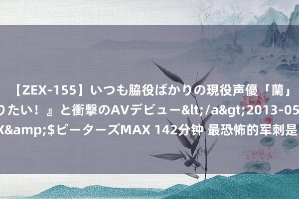 【ZEX-155】いつも脇役ばかりの現役声優「蘭」が『私も主役になりたい！』と衝撃のAVデビュー</a>2013-05-20ピーターズMAX&$ピーターズMAX 142分钟 最恐怖的军刺是哪一个？三棱军刺最狠恶，即是个段子