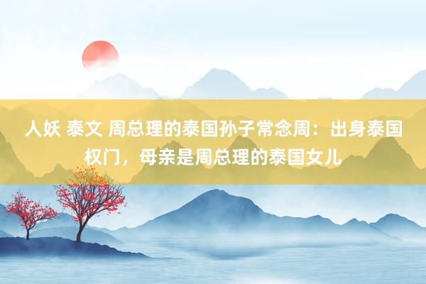 人妖 泰文 周总理的泰国孙子常念周：出身泰国权门，母亲是周总理的泰国女儿