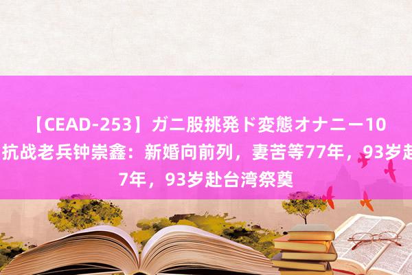 【CEAD-253】ガニ股挑発ド変態オナニー100人8時間 抗战老兵钟崇鑫：新婚向前列，妻苦等77年，93岁赴台湾祭奠