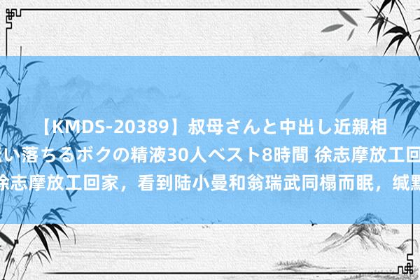 【KMDS-20389】叔母さんと中出し近親相姦 叔母さんの身体を伝い落ちるボクの精液30人ベスト8時間 徐志摩放工回家，看到陆小曼和翁瑞武同榻而眠，缄默地睡在了中间