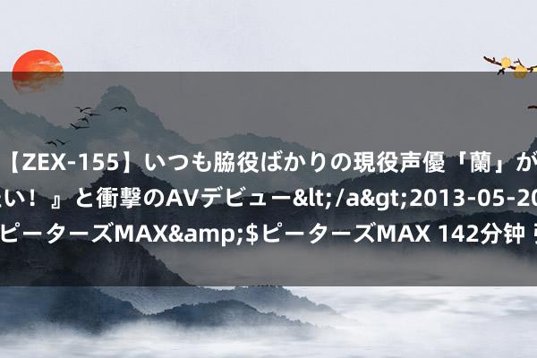 【ZEX-155】いつも脇役ばかりの現役声優「蘭」が『私も主役になりたい！』と衝撃のAVデビュー</a>2013-05-20ピーターズMAX&$ピーターズMAX 142分钟 张张大片，等你来赏！