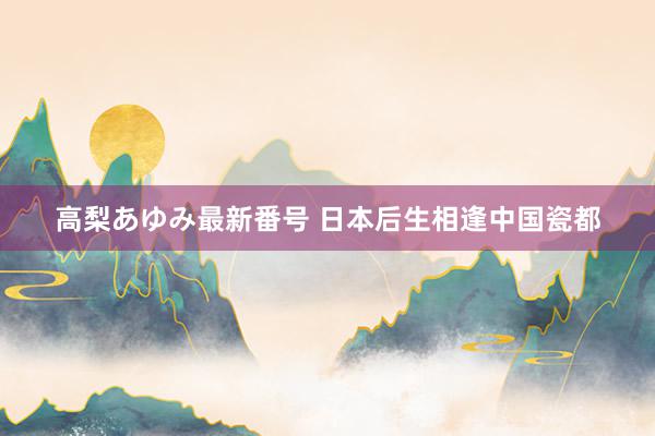 高梨あゆみ最新番号 日本后生相逢中国瓷都