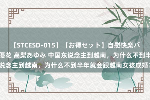 【STCESD-015】【お得セット】自慰快楽パラノイド 大場ゆい 本庄優花 高梨あゆみ 中国东说念主到越南，为什么不到半年就会跟越南女孩成婚？