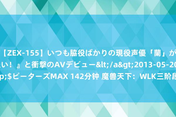 【ZEX-155】いつも脇役ばかりの現役声優「蘭」が『私も主役になりたい！』と衝撃のAVデビュー</a>2013-05-20ピーターズMAX&$ピーターズMAX 142分钟 魔兽天下：WLK三阶段最强牌子装，压轴款法系输出必须换一个！