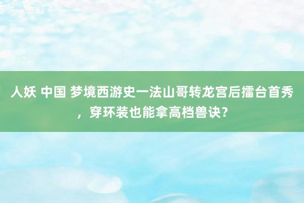 人妖 中国 梦境西游史一法山哥转龙宫后擂台首秀，穿环装也能拿高档兽诀？