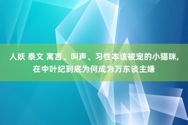 人妖 泰文 寓言、叫声、习性本该被宠的小猫咪,在中叶纪到底为何成为万东谈主嫌