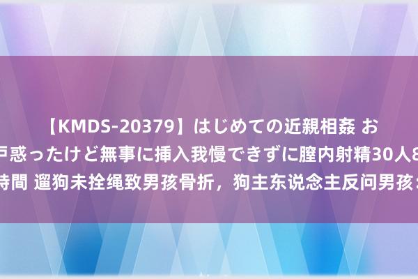 【KMDS-20379】はじめての近親相姦 おばさんの誘いに最初は戸惑ったけど無事に挿入我慢できずに膣内射精30人8時間 遛狗未拴绳致男孩骨折，狗主东说念主反问男孩：把俺家的狗撞成啥样了？