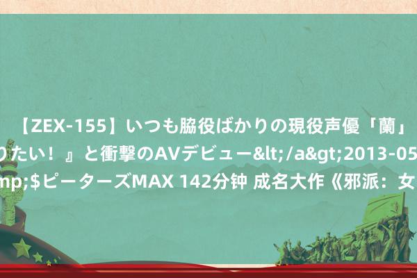 【ZEX-155】いつも脇役ばかりの現役声優「蘭」が『私も主役になりたい！』と衝撃のAVデビュー</a>2013-05-20ピーターズMAX&$ピーターズMAX 142分钟 成名大作《邪派：女帝误认我是魔尊老祖》，最让东谈主铭刻的场景，错过它是你的缺憾！