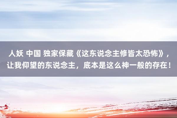 人妖 中国 独家保藏《这东说念主修皆太恐怖》，让我仰望的东说念主，底本是这么神一般的存在！