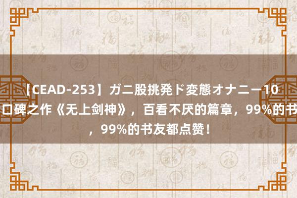 【CEAD-253】ガニ股挑発ド変態オナニー100人8時間 口碑之作《无上剑神》，百看不厌的篇章，99%的书友都点赞！