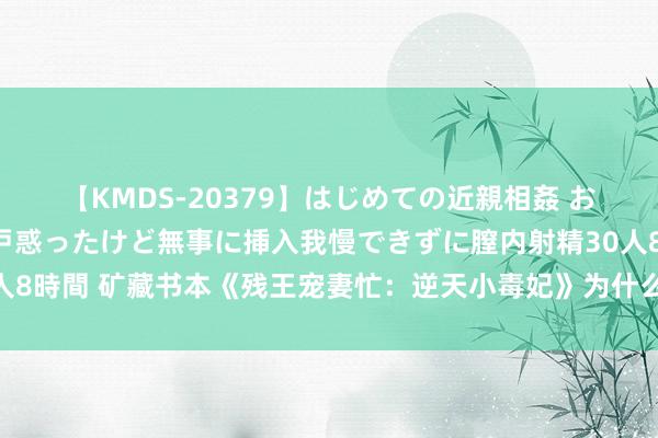 【KMDS-20379】はじめての近親相姦 おばさんの誘いに最初は戸惑ったけど無事に挿入我慢できずに膣内射精30人8時間 矿藏书本《残王宠妻忙：逆天小毒妃》为什么点击阅读等你来发现！