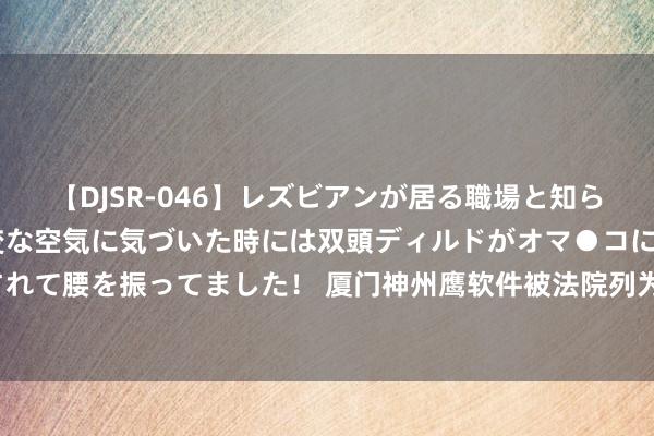 【DJSR-046】レズビアンが居る職場と知らずに来た私（ノンケ） 変な空気に気づいた時には双頭ディルドがオマ●コに挿入されて腰を振ってました！ 厦门神州鹰软件被法院列为被实行东谈主，实行场地9000元