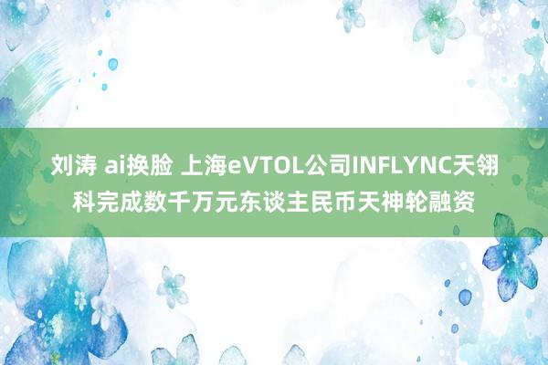 刘涛 ai换脸 上海eVTOL公司INFLYNC天翎科完成数千万元东谈主民币天神轮融资