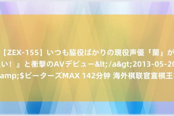 【ZEX-155】いつも脇役ばかりの現役声優「蘭」が『私も主役になりたい！』と衝撃のAVデビュー</a>2013-05-20ピーターズMAX&$ピーターズMAX 142分钟 海外棋联官宣棋王赛场合 丁立东说念主卫冕战落址新加坡