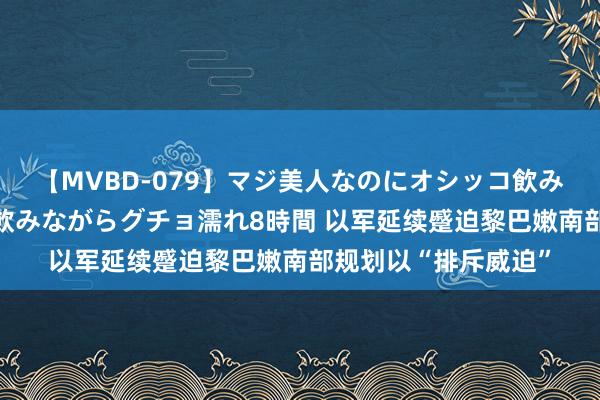 【MVBD-079】マジ美人なのにオシッコ飲みまくり！マゾ飲尿 飲みながらグチョ濡れ8時間 以军延续蹙迫黎巴嫩南部规划以“排斥威迫”