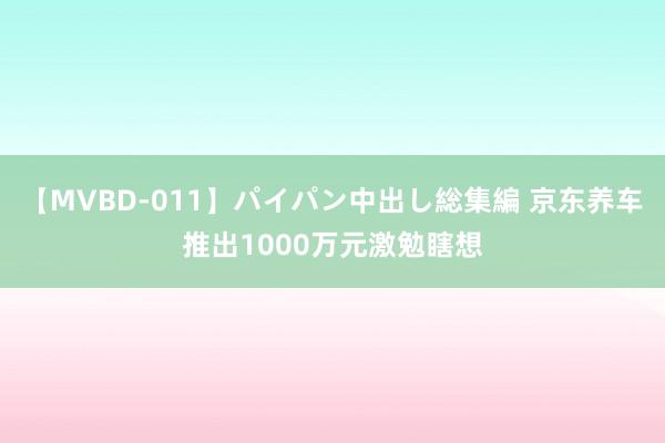 【MVBD-011】パイパン中出し総集編 京东养车推出1000万元激勉瞎想