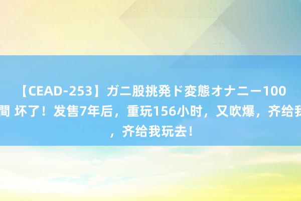 【CEAD-253】ガニ股挑発ド変態オナニー100人8時間 坏了！发售7年后，重玩156小时，又吹爆，齐给我玩去！