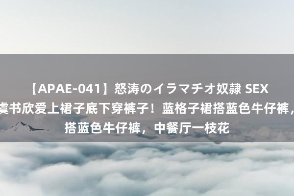 【APAE-041】怒涛のイラマチオ奴隷 SEXコレクション 虞书欣爱上裙子底下穿裤子！蓝格子裙搭蓝色牛仔裤，中餐厅一枝花