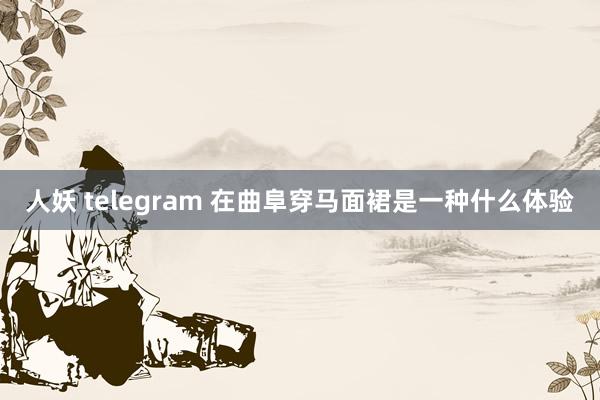 人妖 telegram 在曲阜穿马面裙是一种什么体验