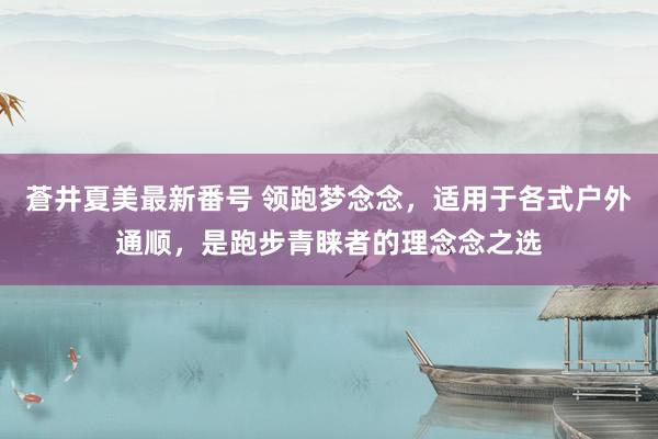 蒼井夏美最新番号 领跑梦念念，适用于各式户外通顺，是跑步青睐者的理念念之选