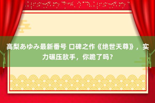 高梨あゆみ最新番号 口碑之作《绝世天尊》，实力碾压敌手，你跪了吗？