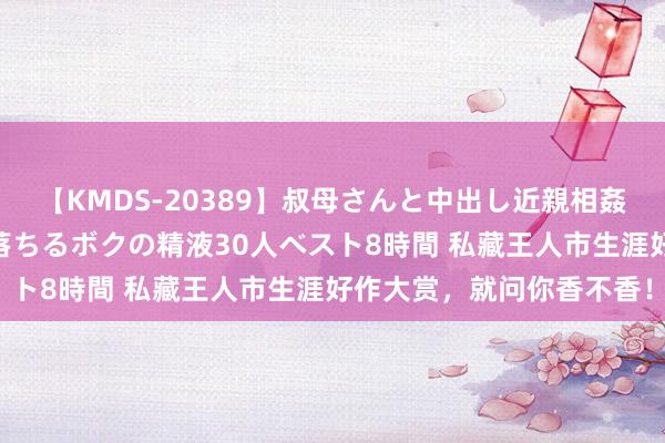 【KMDS-20389】叔母さんと中出し近親相姦 叔母さんの身体を伝い落ちるボクの精液30人ベスト8時間 私藏王人市生涯好作大赏，就问你香不香！