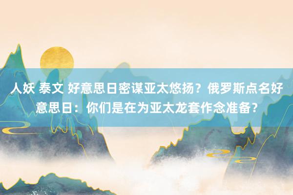 人妖 泰文 好意思日密谋亚太悠扬？俄罗斯点名好意思日：你们是在为亚太龙套作念准备？