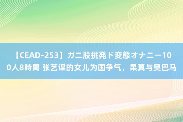 【CEAD-253】ガニ股挑発ド変態オナニー100人8時間 张艺谋的女儿为国争气，果真与奥巴马