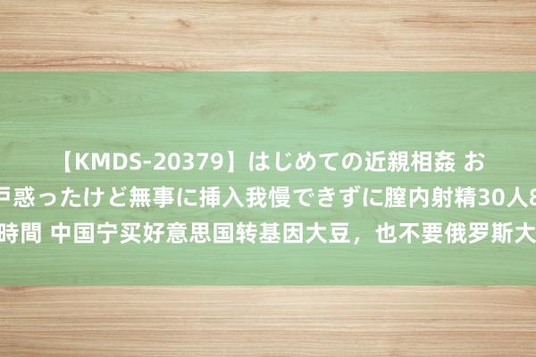 【KMDS-20379】はじめての近親相姦 おばさんの誘いに最初は戸惑ったけど無事に挿入我慢できずに膣内射精30人8時間 中国宁买好意思国转基因大豆，也不要俄罗斯大豆？其实中俄买卖更密切