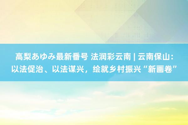 高梨あゆみ最新番号 法润彩云南 | 云南保山：以法促治、以法谋兴，绘就乡村振兴“新画卷”