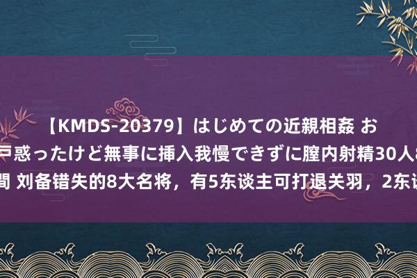 【KMDS-20379】はじめての近親相姦 おばさんの誘いに最初は戸惑ったけど無事に挿入我慢できずに膣内射精30人8時間 刘备错失的8大名将，有5东谈主可打退关羽，2东谈主打服孙权，3个边防大将