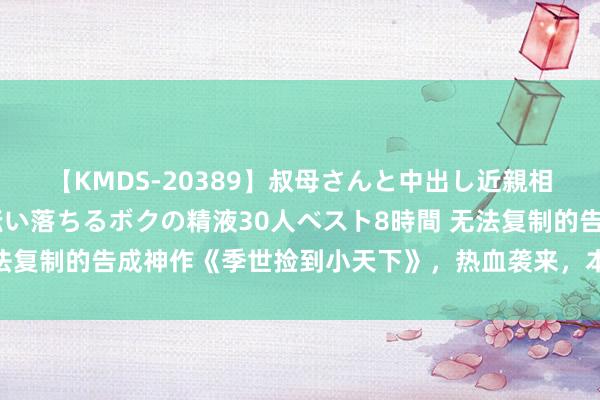 【KMDS-20389】叔母さんと中出し近親相姦 叔母さんの身体を伝い落ちるボクの精液30人ベスト8時間 无法复制的告成神作《季世捡到小天下》，热血袭来，本本惊艳你的双眼