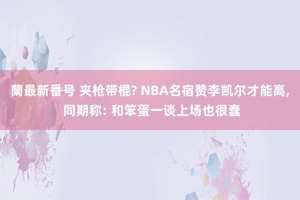 蘭最新番号 夹枪带棍? NBA名宿赞李凯尔才能高, 同期称: 和笨蛋一谈上场也很蠢