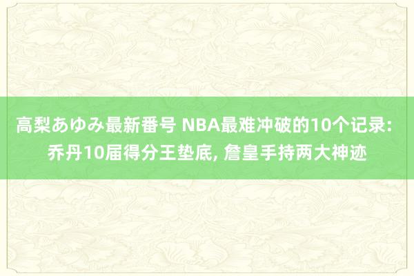 高梨あゆみ最新番号 NBA最难冲破的10个记录: 乔丹10届得分王垫底, 詹皇手持两大神迹